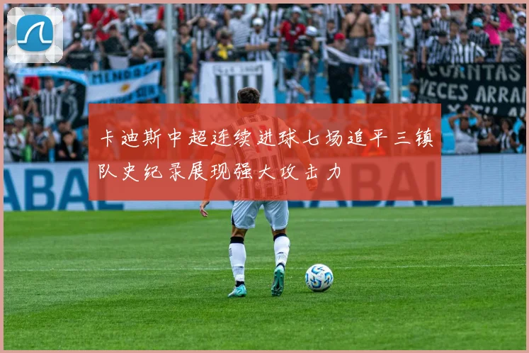 卡迪斯中超连续进球七场追平三镇队史纪录展现强大攻击力