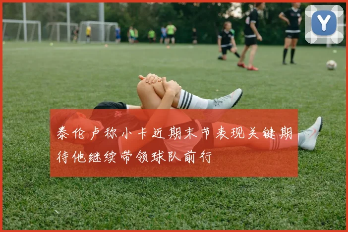 泰伦卢称小卡近期末节表现关键期待他继续带领球队前行