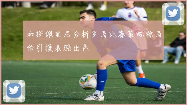 加斯佩里尼分析罗马比赛策略称马伦引援表现出色