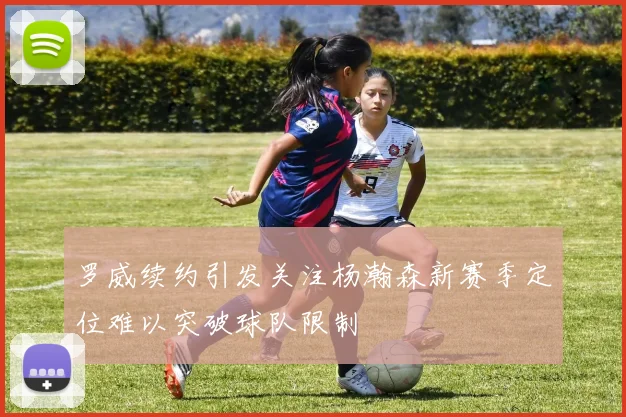 罗威续约引发关注杨瀚森新赛季定位难以突破球队限制