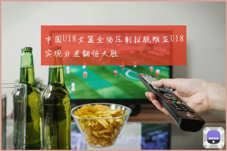 中国U18女篮全场压制拉脱维亚U18实现分差翻倍大胜