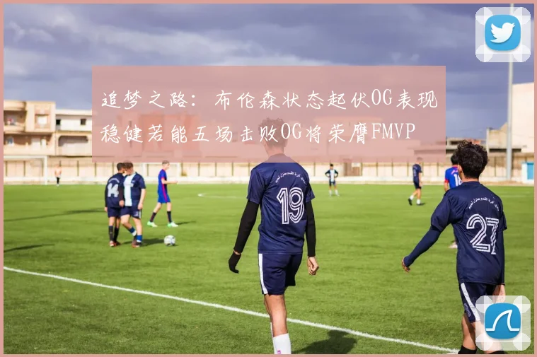 追梦之路：布伦森状态起伏OG表现稳健若能五场击败OG将荣膺FMVP