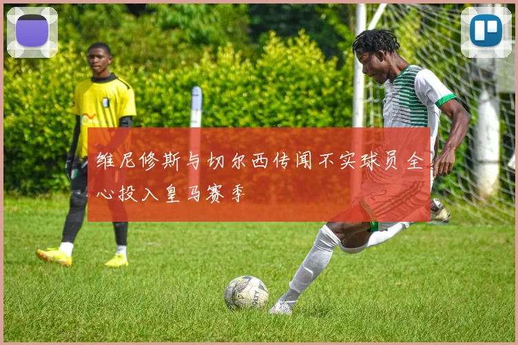 维尼修斯与切尔西传闻不实球员全心投入皇马赛季