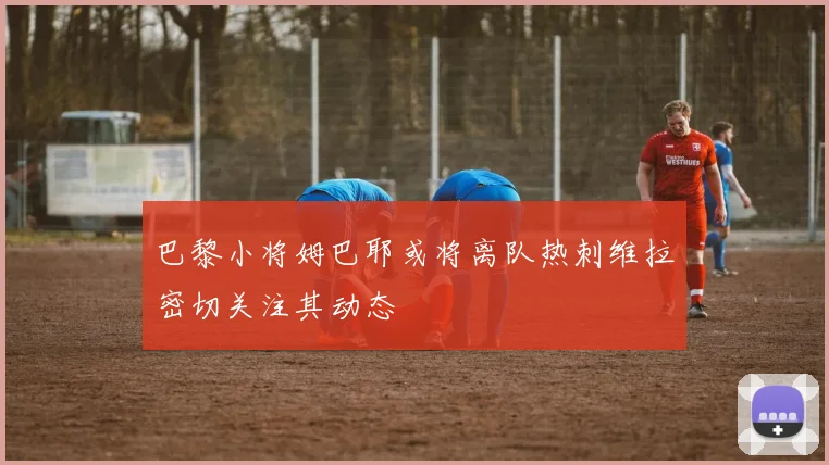 巴黎小将姆巴耶或将离队热刺维拉密切关注其动态