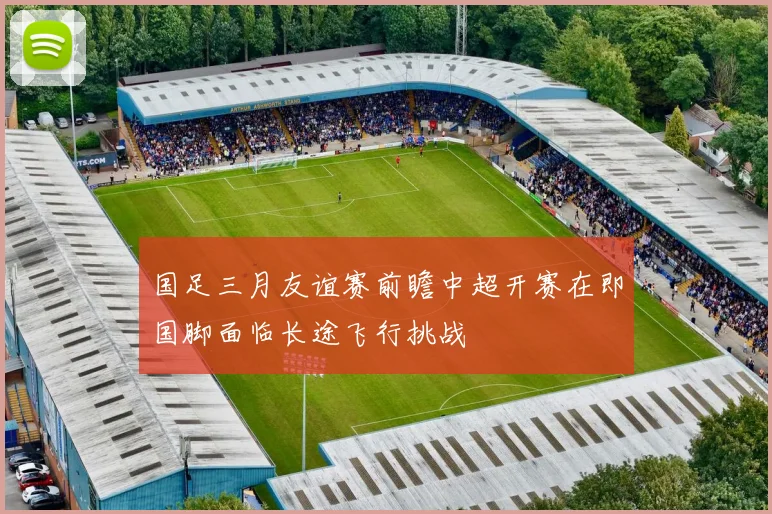 国足三月友谊赛前瞻中超开赛在即国脚面临长途飞行挑战