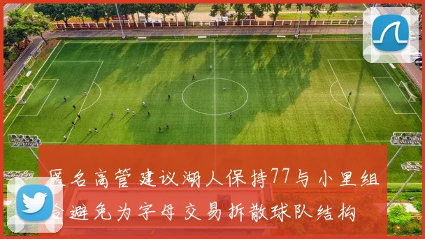 匿名高管建议湖人保持77与小里组合避免为字母交易拆散球队结构