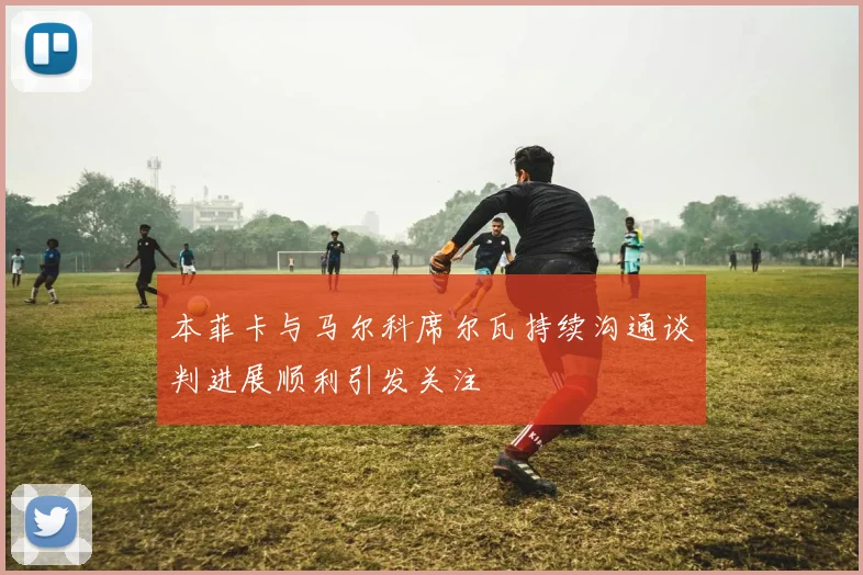 本菲卡与马尔科席尔瓦持续沟通谈判进展顺利引发关注
