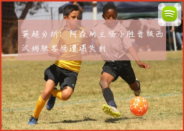 英超分析：阿森纳主场小胜晋级西汉姆联客场遭遇失利