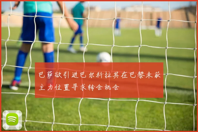 巴萨欲引进巴尔科拉其在巴黎未获主力位置寻求转会机会