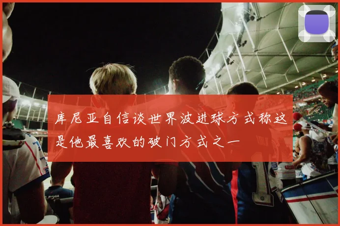 库尼亚自信谈世界波进球方式称这是他最喜欢的破门方式之一
