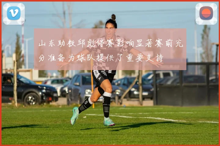 山东助教邱彪停赛影响显著赛前充分准备为球队提供了重要支持