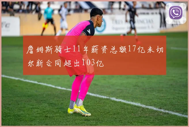 詹姆斯骑士11年薪资总额17亿米切尔新合同超出103亿