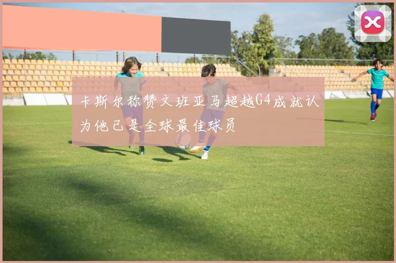 卡斯尔称赞文班亚马超越G4成就认为他已是全球最佳球员