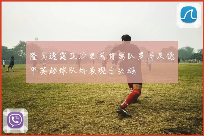 隆戈透露亚沙里或将离队罗马及德甲英超球队均表现出兴趣