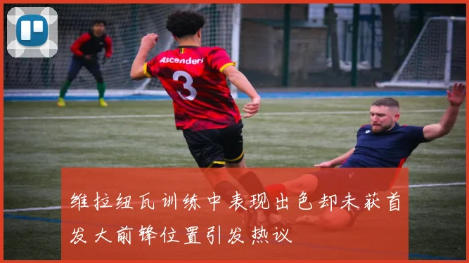 维拉纽瓦训练中表现出色却未获首发大前锋位置引发热议