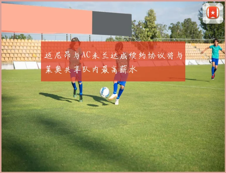 迈尼昂与AC米兰达成续约协议将与莱奥共享队内最高薪水