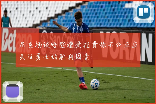 尼克杨谈哈登遭受指责称不公正应关注勇士的胜利因素