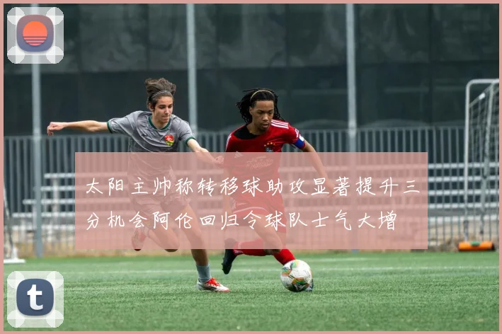 太阳主帅称转移球助攻显著提升三分机会阿伦回归令球队士气大增