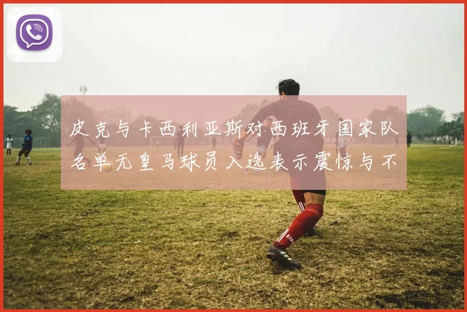 皮克与卡西利亚斯对西班牙国家队名单无皇马球员入选表示震惊与不解