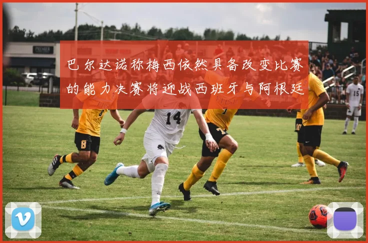 巴尔达诺称梅西依然具备改变比赛的能力决赛将迎战西班牙与阿根廷